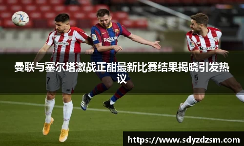 曼联与塞尔塔激战正酣最新比赛结果揭晓引发热议