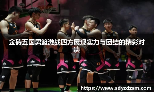 金砖五国男篮激战四方展现实力与团结的精彩对决